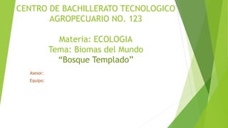 CENTRO DE BACHILLERATO TECNOLOGICO
AGROPECUARIO NO. 123
Materia: ECOLOGIA
Tema: Biomas del Mundo
“Bosque Templado”
Asesor:
Equipo:
 