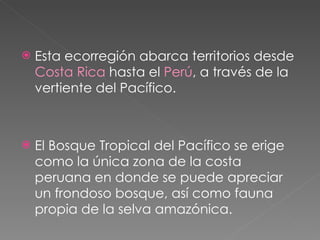 Esta ecorregión abarca territorios desde  Costa Rica  hasta el  Perú , a través de la vertiente del Pacífico. El Bosque Tropical del Pacífico se erige como la única zona de la costa peruana en donde se puede apreciar un frondoso bosque, así como fauna propia de la selva amazónica. 