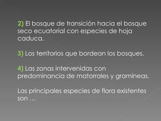 2)   El bosque de transición hacia el bosque seco ecuatorial con especies de hoja caduca. 3)   Los territorios que bordean los bosques. 4)   Las zonas intervenidas con predominancia de matorrales y gramíneas. Las principales especies de flora existentes son … 