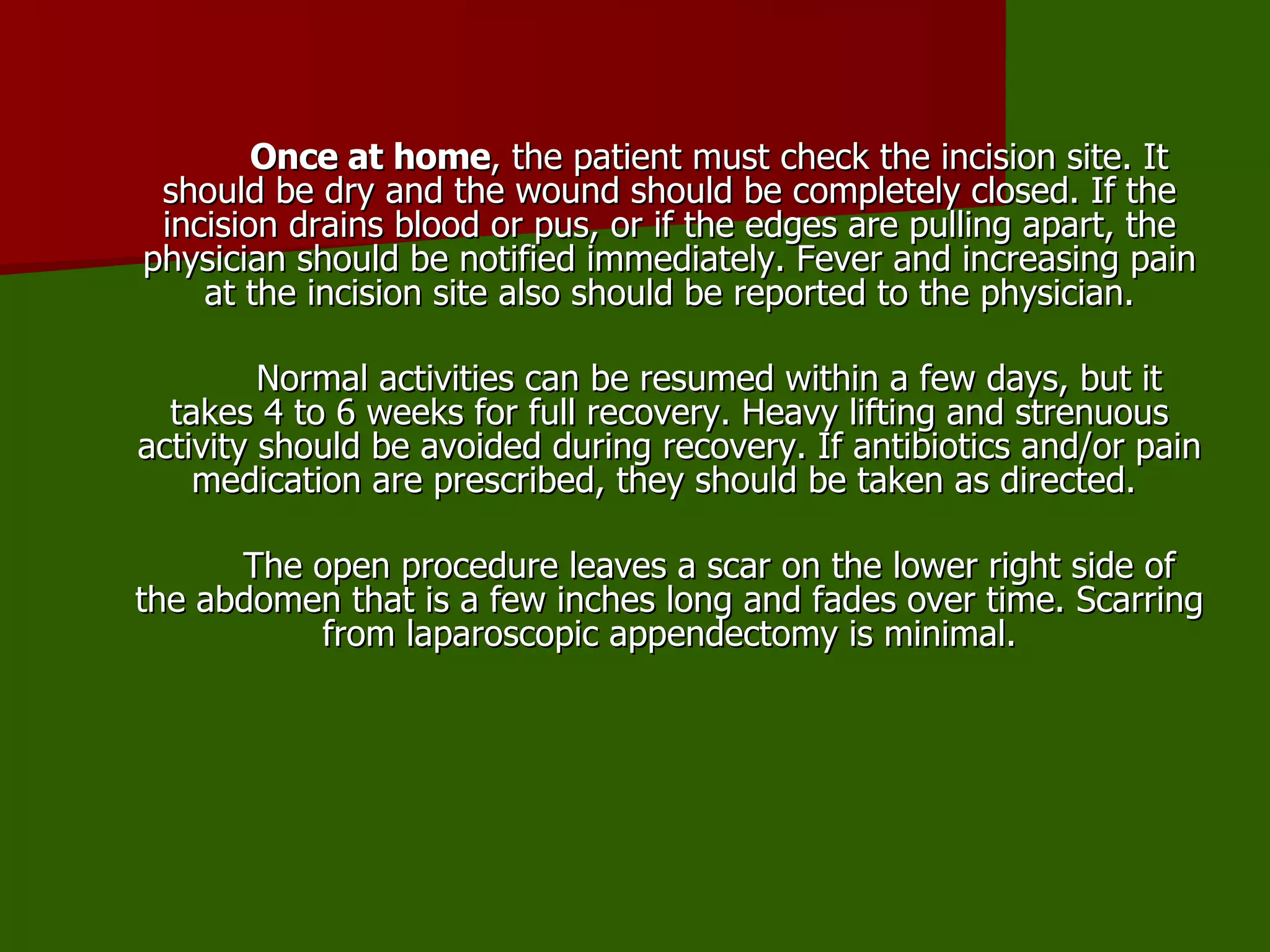 Once at home , the patient must check the incision site. It should be dry and the wound should be completely closed. If the incision drains blood or pus, or if the edges are pulling apart, the physician should be notified immediately. Fever and increasing pain at the incision site also should be reported to the physician. Normal activities can be resumed within a few days, but it takes 4 to 6 weeks for full recovery. Heavy lifting and strenuous activity should be avoided during recovery. If antibiotics and/or pain medication are prescribed, they should be taken as directed.  The open procedure leaves a scar on the lower right side of the abdomen that is a few inches long and fades over time. Scarring from laparoscopic appendectomy is minimal. 
