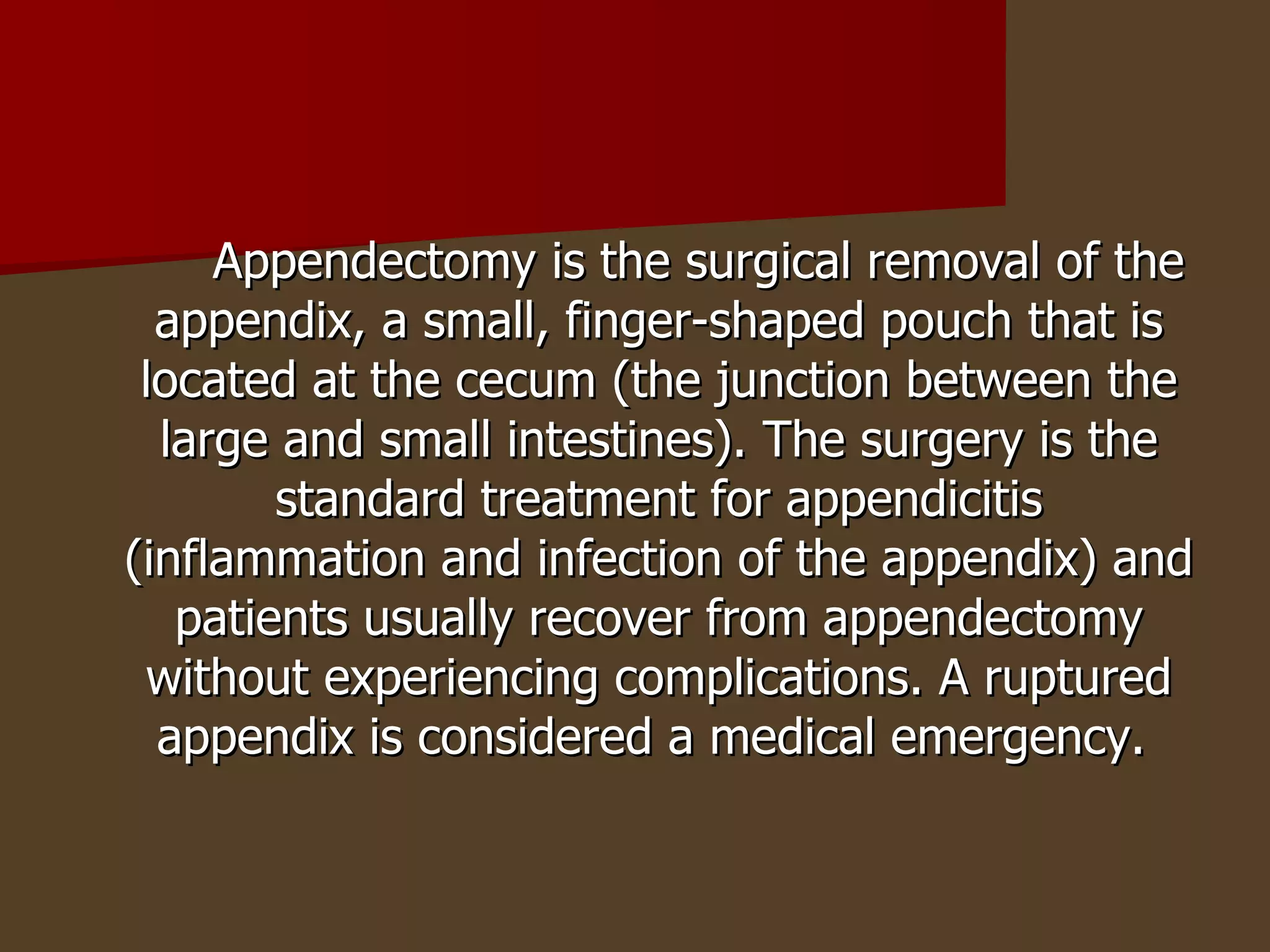 Appendectomy is the surgical removal of the appendix, a small, finger-shaped pouch that is located at the cecum (the junction between the large and small intestines). The surgery is the standard treatment for appendicitis (inflammation and infection of the appendix) and patients usually recover from appendectomy without experiencing complications. A ruptured appendix is considered a medical emergency.  