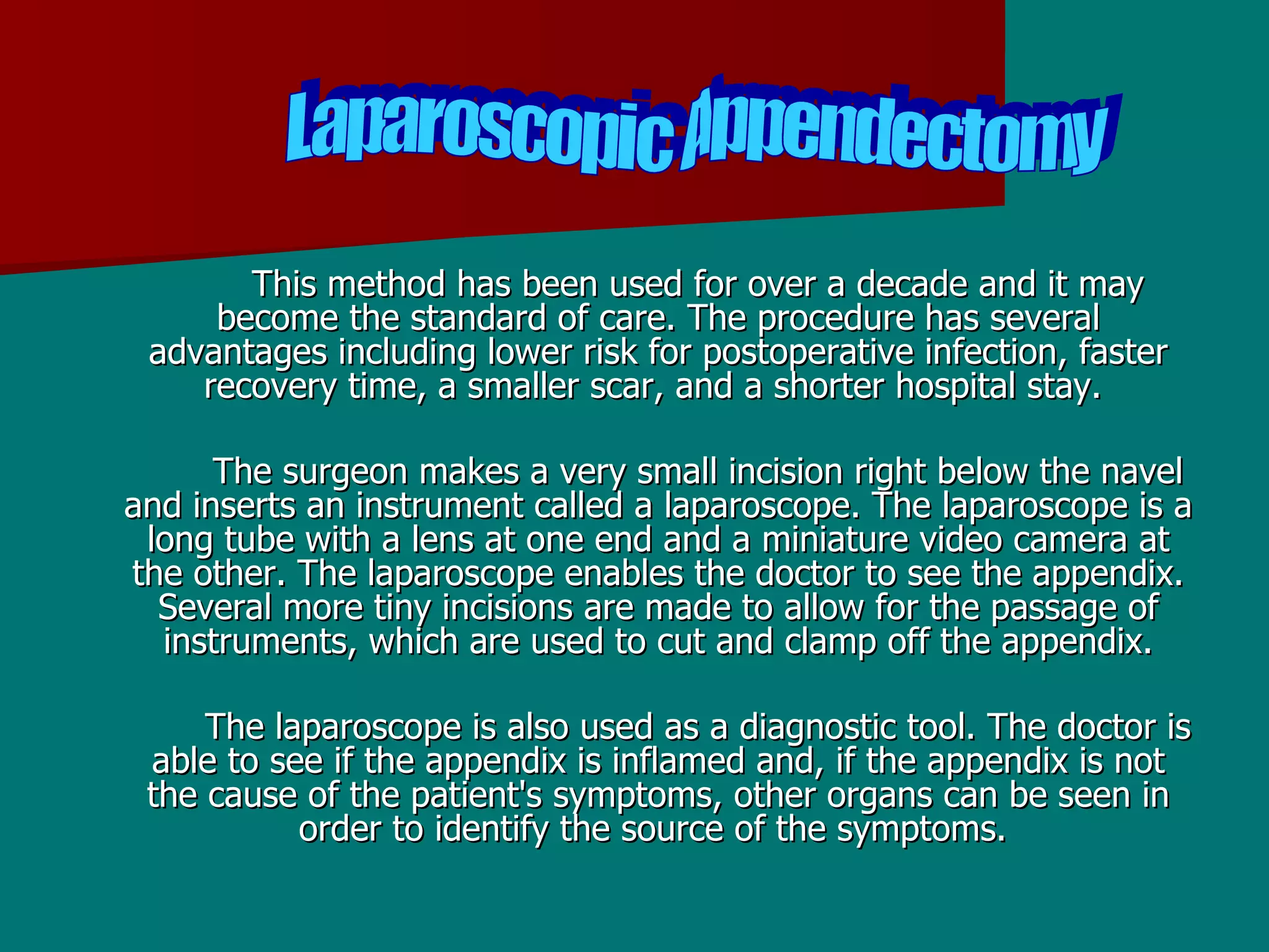 This method has been used for over a decade and it may become the standard of care. The procedure has several advantages including lower risk for postoperative infection, faster recovery time, a smaller scar, and a shorter hospital stay.  The surgeon makes a very small incision right below the navel and inserts an instrument called a laparoscope. The laparoscope is a long tube with a lens at one end and a miniature video camera at the other. The laparoscope enables the doctor to see the appendix. Several more tiny incisions are made to allow for the passage of instruments, which are used to cut and clamp off the appendix. The laparoscope is also used as a diagnostic tool. The doctor is able to see if the appendix is inflamed and, if the appendix is not the cause of the patient's symptoms, other organs can be seen in order to identify the source of the symptoms.  Laparoscopic Appendectomy  