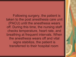 Following surgery, the patient is taken to the post anesthesia care unit (PACU) until the anesthesia wears off. During this time, the nursing staff checks temperature, heart rate, and breathing at frequent intervals. When the anesthesia wears off and vital signs stabilize, the patient is transferred to their hospital room  