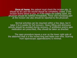 Once at home , the patient must check the incision site. It should be dry and the wound should be completely closed. If the incision drains blood or pus, or if the edges are pulling apart, the physician should be notified immediately. Fever and increasing pain at the incision site also should be reported to the physician. Normal activities can be resumed within a few days, but it takes 4 to 6 weeks for full recovery. Heavy lifting and strenuous activity should be avoided during recovery. If antibiotics and/or pain medication are prescribed, they should be taken as directed.  The open procedure leaves a scar on the lower right side of the abdomen that is a few inches long and fades over time. Scarring from laparoscopic appendectomy is minimal. 