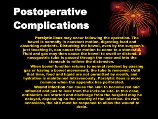 Postoperative Complications   Paralytic ileus  may occur following the operation. The bowel is normally in constant motion, digesting food and absorbing nutrients. Disturbing the bowel, even by the surgeon's just touching it, can cause the motion to come to a standstill. Fluid and gas may then cause the bowel to swell or distend. A nasogastric tube is passed through the nose and into the stomach to relieve the distension.  When bowel function returns to normal (evident by passing gas or having a bowel movement), the tube is removed. Until that time, food and liquid are not permitted by mouth, and hydration is maintained intravenously. Paralytic ileus is more common when the appendix has perforated. Wound infection  can cause the skin to become red and inflamed and pus to leak from the incision site. In this case, antibiotics are started and discharge from the hospital may be delayed, depending on the severity of the infection. On rare occasions, the site must be reopened to allow the wound to drain. 