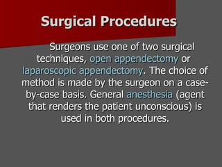Surgical Procedures   Surgeons use one of two surgical techniques,  open appendectomy  or  laparoscopic appendectomy . The choice of method is made by the surgeon on a case-by-case basis. General  anesthesia  (agent that renders the patient unconscious) is used in both procedures. 