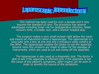 This method has been used for over a decade and it may become the standard of care. The procedure has several advantages including lower risk for postoperative infection, faster recovery time, a smaller scar, and a shorter hospital stay.  The surgeon makes a very small incision right below the navel and inserts an instrument called a laparoscope. The laparoscope is a long tube with a lens at one end and a miniature video camera at the other. The laparoscope enables the doctor to see the appendix. Several more tiny incisions are made to allow for the passage of instruments, which are used to cut and clamp off the appendix. The laparoscope is also used as a diagnostic tool. The doctor is able to see if the appendix is inflamed and, if the appendix is not the cause of the patient's symptoms, other organs can be seen in order to identify the source of the symptoms.  Laparoscopic Appendectomy  