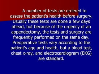 A number of tests are ordered to assess the patient's health before surgery. Usually these tests are done a few days ahead, but because of the urgency of an appendectomy, the tests and surgery are frequently performed on the same day. Preoperative tests vary according to the patient's age and health, but a blood test, chest x-ray, and electrocardiogram (EKG) are standard. 