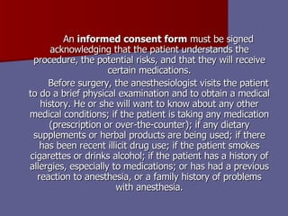 An  informed consent form  must be signed acknowledging that the patient understands the procedure, the potential risks, and that they will receive certain medications. Before surgery, the anesthesiologist visits the patient to do a brief physical examination and to obtain a medical history. He or she will want to know about any other medical conditions; if the patient is taking any medication (prescription or over-the-counter); if any dietary supplements or herbal products are being used; if there has been recent illicit drug use; if the patient smokes cigarettes or drinks alcohol; if the patient has a history of allergies, especially to medications; or has had a previous reaction to anesthesia, or a family history of problems with anesthesia. 