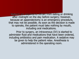 Patients are required to refrain from eating or drinking after midnight on the day before surgery; however, because an appendectomy is an emergency procedure, that may not be possible. As soon as the decision is made to operate, the patient must take nothing by mouth, including oral medications.  Prior to surgery, an intravenous (IV) is started to administer fluid and medications that have been ordered, including antibiotics and pain medication. A sedative may be given to help the patient relax. Anesthesia is administered in the operating room. 