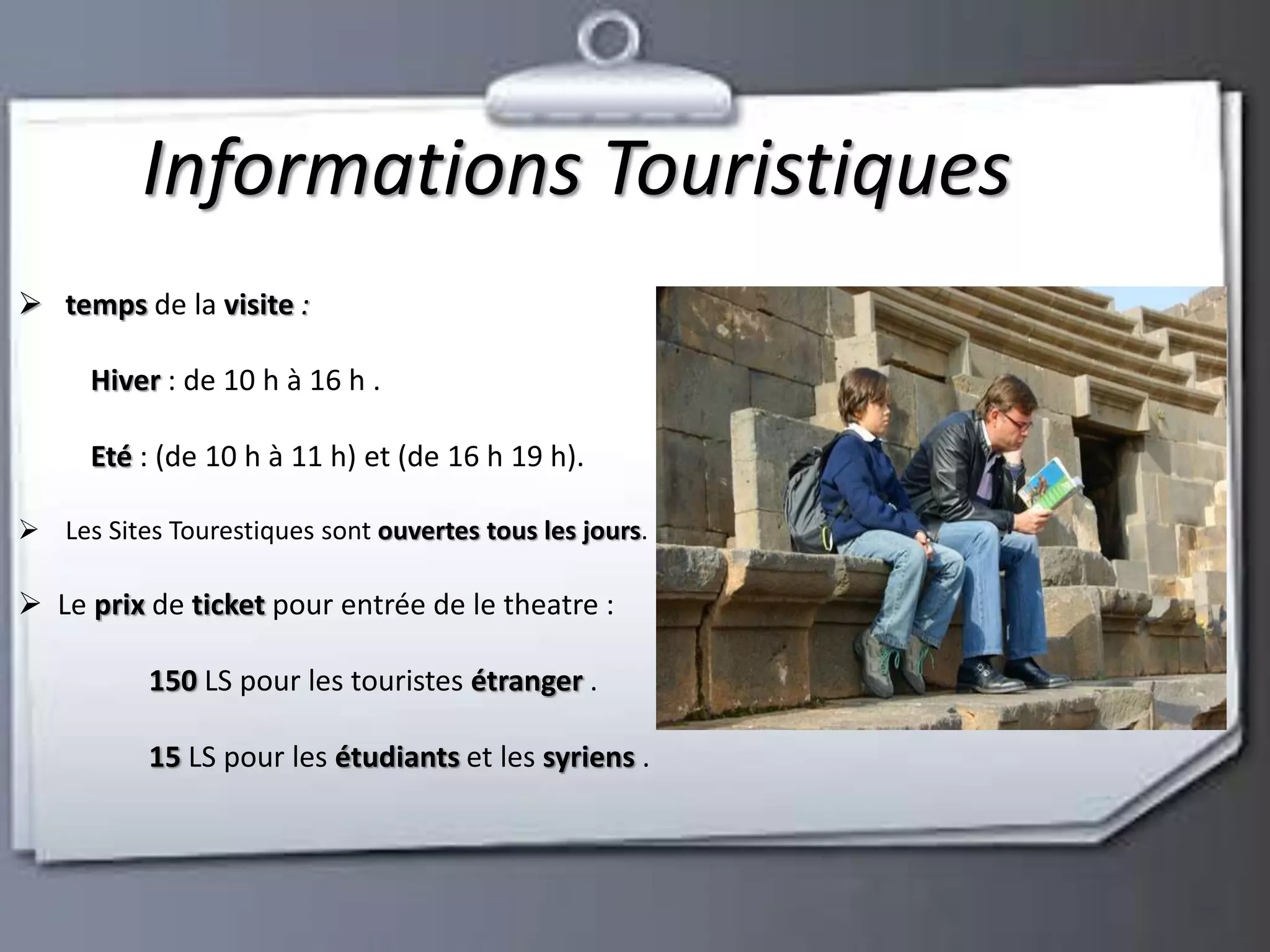 Informations Touristiques 
 temps de la visite : 
Hiver : de 10 h à 16 h . 
Eté : (de 10 h à 11 h) et (de 16 h 19 h). 
 Les Sites Tourestiques sont ouvertes tous les jours. 
 Le prix de ticket pour entrée de le theatre : 
150 LS pour les touristes étranger . 
15 LS pour les étudiants et les syriens . 
 