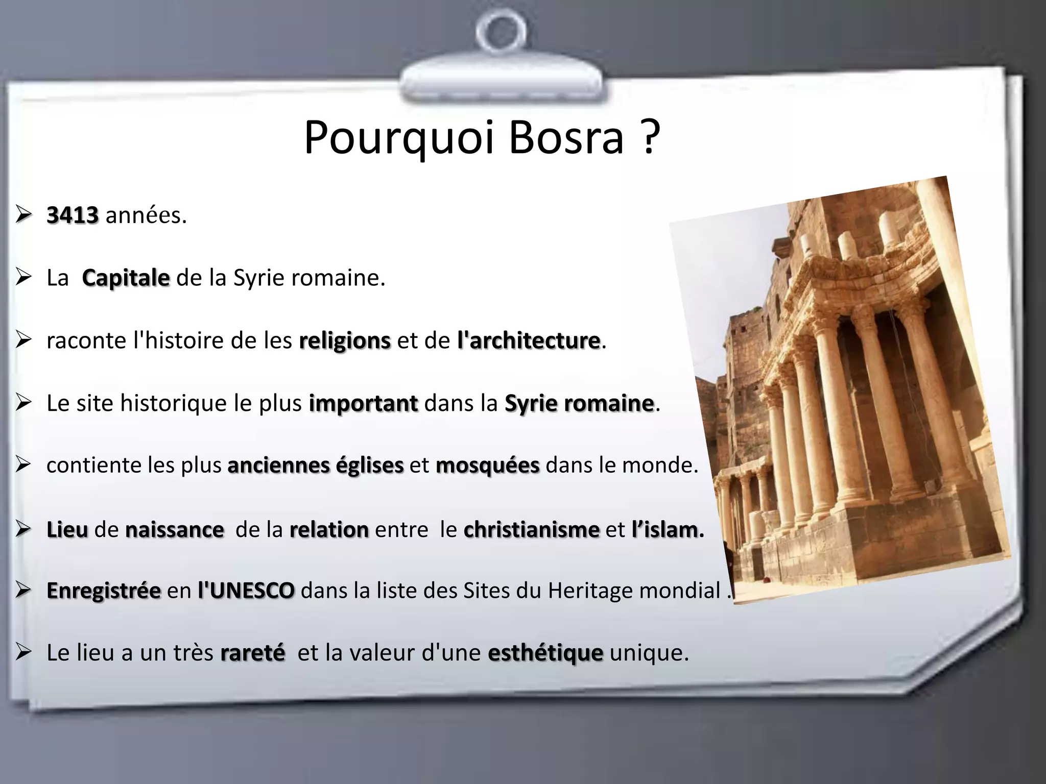 Pourquoi Bosra ? 
 3413 années. 
 La Capitale de la Syrie romaine. 
 raconte l'histoire de les religions et de l'architecture. 
 Le site historique le plus important dans la Syrie romaine. 
 contiente les plus anciennes églises et mosquées dans le monde. 
 Lieu de naissance de la relation entre le christianisme et l’islam. 
 Enregistrée en l'UNESCO dans la liste des Sites du Heritage mondial . 
 Le lieu a un très rareté et la valeur d'une esthétique unique. 
 