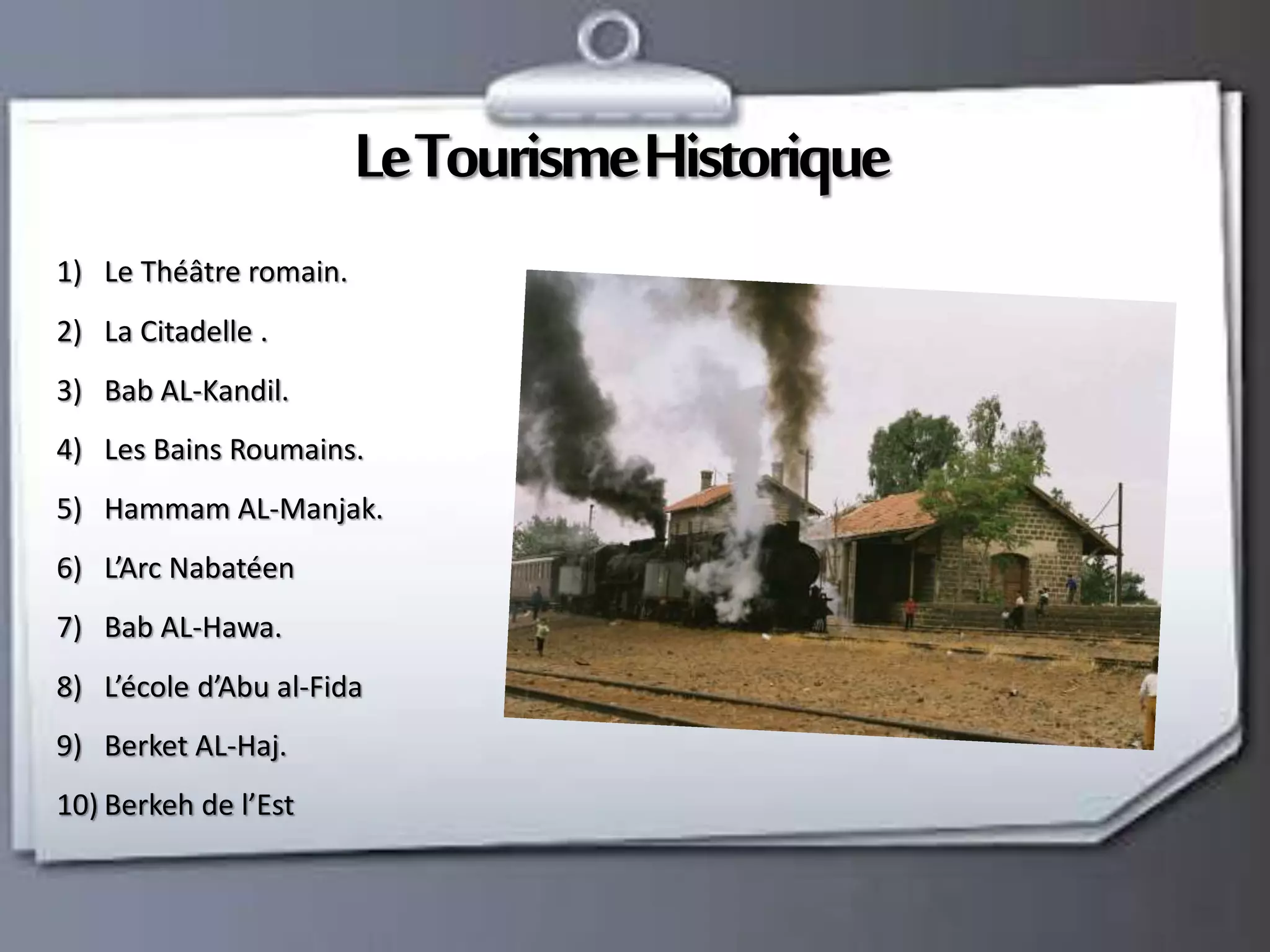 Le TourismeHistorique 
1) Le Théâtre romain. 
2) La Citadelle . 
3) Bab AL-Kandil. 
4) Les Bains Roumains. 
5) Hammam AL-Manjak. 
6) L’Arc Nabatéen 
7) Bab AL-Hawa. 
8) L’école d’Abu al-Fida 
9) Berket AL-Haj. 
10) Berkeh de l’Est 
 