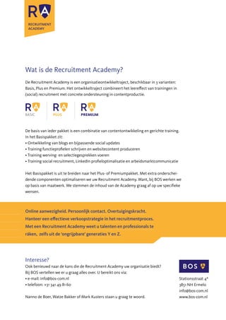 Wat is de Recruitment Academy?
De Recruitment Academy is een organisatieontwikkeltraject, beschikbaar in 3 varianten:
Basis, Plus en Premium. Het ontwikkeltraject combineert het leereffect van trainingen in
(social) recruitment met concrete ondersteuning in contentproductie.
De basis van ieder pakket is een combinatie van contentontwikkeling en gerichte training.
In het Basispakket zit:
• Ontwikkeling van blogs en bijpassende social updates
• Training functieprofielen schrijven en websitecontent produceren
• Training werving- en selectiegesprekken voeren
• Training social recruitment, LinkedIn profieloptimalisatie en arbeidsmarktcommunicatie
Het Basispakket is uit te breiden naar het Plus- of Premiumpakket. Met extra onderschei-
dende componenten optimaliseren we uw Recruitment Academy. Want, bij BOS werken we
op basis van maatwerk. We stemmen de inhoud van de Academy graag af op uw specifieke
wensen.
Online aanwezigheid. Persoonlijk contact. Overtuigingskracht.
Hanteer een effectieve verkoopstrategie in het recruitmentproces.
Met een Recruitment Academy weet u talenten en professionals te
ráken, zelfs uit de ‘ongrijpbare’ generaties Y en Z.
Interesse?
Ook benieuwd naar de kans die de Recruitment Academy uw organisatie biedt?
Bij BOS vertellen we er u graag alles over. U bereikt ons via:
• e-mail: info@bos-com.nl
• telefoon: +31 341 49 81 60
Nanno de Boer, Watze Bakker of Mark Kusters staan u graag te woord.
Stationsstraat 4ª
3851 NH Ermelo
info@bos-com.nl
www.bos-com.nl
 