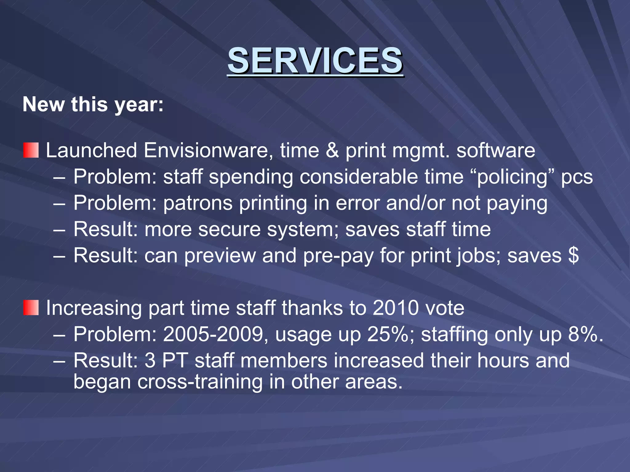 New this year: Launched Envisionware, time & print mgmt. software Problem: staff spending considerable time “policing” pcs Problem: patrons printing in error and/or not paying Result: more secure system; saves staff time Result: can preview and pre-pay for print jobs; saves $ Increasing part time staff thanks to 2010 vote Problem: 2005-2009, usage up 25%; staffing only up 8%. Result: 3 PT staff members increased their hours and began cross-training in other areas. SERVICES 