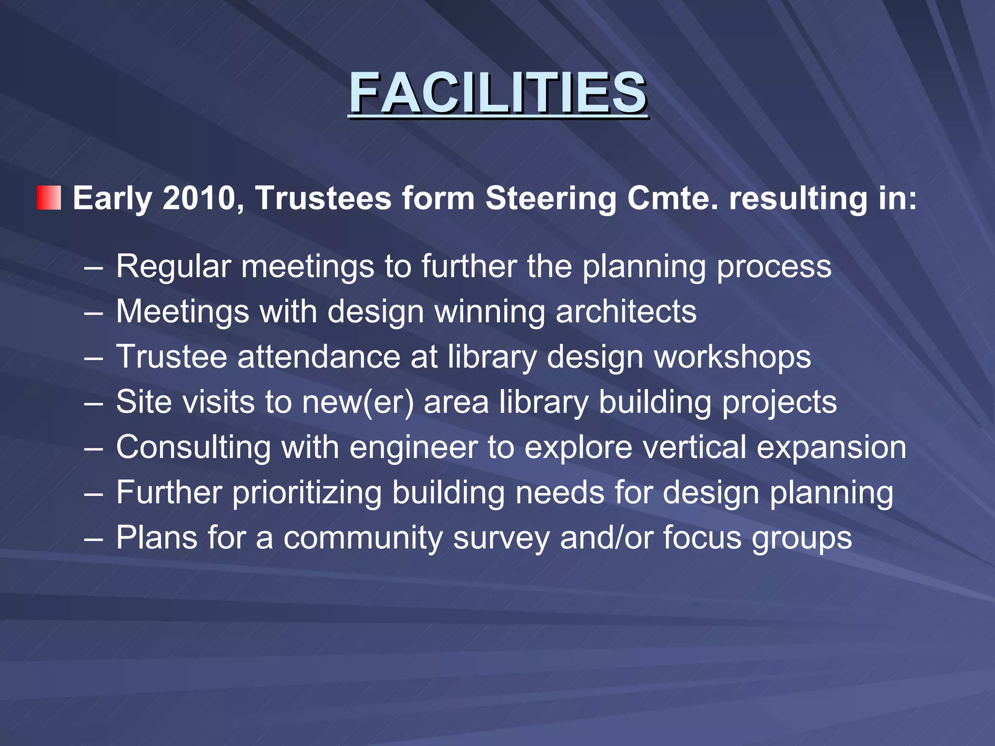 FACILITIES Early 2010, Trustees form Steering Cmte. resulting in: Regular meetings to further the planning process Meetings with design winning architects Trustee attendance at library design workshops Site visits to new(er) area library building projects Consulting with engineer to explore vertical expansion Further prioritizing building needs for design planning Plans for a community survey and/or focus groups 