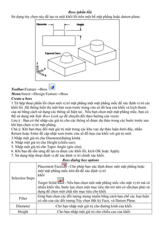Boss (phần lồi)
Sử dụng tùy chọn này để tạo ra một khối lồi trên một bề mặt phẳng hoặc datum plane.




Toolbar:Feature→Boss
Menu:Insert→Design Feature→Boss
Create a boss
1.Từ hộp thoại phần lồi chọn một vị trí mặt phẳng một mặt phẳng mốc để xác định vị trí các
khối lồi .Hệ thống hiển thị một bản xem trước trong cửa sổ đồ hoạ của khối và kích thước
của nó bằng cách sử dụng các thông số hiện tại . Nếu bạn chọn một mặt phẳng mốc, bạn có
thể sử dụng nút Side Boss Look up để chuyển đổi theo hướng của vectơ.
Lưu ý : Bạn có thể nhập các giá trị cho các thông số được dự thảo trong các bước trước sau
khi bạn chọn vị trí mặt phẳng.
Chú ý: Khi bạn thay đổi một giá trị một trong các khu vực dự thảo luận dưới đây, nhấn
Return hoặc Enter để cập nhật xem trước cửa sổ đồ họa của khối với giá trị mới.
3.Nhập một giá trị cho Diameter(đường kính).
4. Nhập một giá trị cho Height (chiều cao).
5. Nhập một giá trị cho Taper Angle (góc côn).
6. Khi bạn đã sẵn sàng để tạo ra được các khối lồi, kích OK hoặc Apply.
7. Sử dụng hộp thoại định vị để xác định vị trí chính xác khối.
                                  Boss dialog box options
                  Placement Face   - Cho phép bạn xác định được một mặt phẳng hoặc
                  một mặt phẳng mốc trên đó để xác định vị trí
                  khối
Selection Steps
                  Target Solid      - Nếu bạn chọn một mặt phẳng mốc cho mặt vị trí mà có
                  nhiều khối rắn, bước lựa chọn một mục tiêu rắn trở nên có sẵn,bạn phải sử
                  dụng để chọn một chất rắn mục tiêu cho khối.
                  Giúp bạn chọn các đối tượng mong muốn bằng cách hạn chế các loại hiện
     Filter
                  có sẵn của các đối tượng.Tùy chọn Bất kỳ Face, và Datum Plane.
   Diameter                   Cho bạn nhập một giá trị cho đường kính của khối.
    Height                     Cho bạn nhập một giá trị cho chiều cao của khối.
 