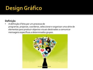 Definição
• A definição é feita por um processo de
programar, projectar, coordenar, seleccionar e organizar uma série de
elementos para produzir objectos visuais destinados a comunicar
mensagens específicas a determinados grupos.
 