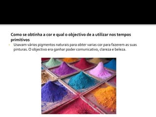 Como se obtinha a cor e qual o objectivo de a utilizar nos tempos
primitivos
• Usavam vários pigmentos naturais para obter varias cor para fazerem as suas
pinturas. O objectivo era ganhar poder comunicativo, clareza e beleza.
 