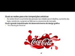Quais as razões para criar composições artísticas
• As razões foram o aumento das pessoas nas cidades para trabalhar, aumento das
lojas, comércios, surgiram as fábricas e a economia de mercado.
Qual o grande impulsionador do desenvolvimento do design gráfico
 Foi a Revolução Industrial
 