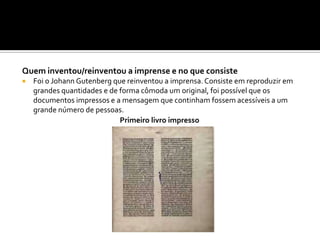 Quem inventou/reinventou a imprense e no que consiste
 Foi o Johann Gutenberg que reinventou a imprensa. Consiste em reproduzir em
grandes quantidades e de forma cômoda um original, foi possível que os
documentos impressos e a mensagem que continham fossem acessíveis a um
grande número de pessoas.
Primeiro livro impresso
 