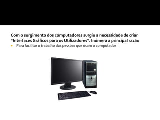 Com o surgimento dos computadores surgiu a necessidade de criar
“Interfaces Gráficos para os Utilizadores”. Inúmera a principal razão
 Para facilitar o trabalho das pessoas que usam o computador
 