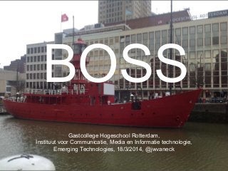 BOSS
Gastcollege Hogeschool Rotterdam,
Instituut voor Communicatie, Media en Informatie technologie,
Emerging Technologies, 18/3/2014, @jwvaneck
 