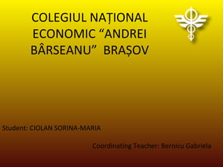 COLEGIUL NAȚIONAL
ECONOMIC “ANDREI
BÂRSEANU” BRAȘOV
Student: CIOLAN SORINA-MARIA
Coordinating Teacher: Bernicu Gabriela
 
