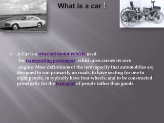 A Car is a wheeled motor vehicle used
for transporting passengers, which also carries its own
engine. Most definitions of the term specify that automobiles are
designed to run primarily on roads, to have seating for one to
eight people, to typically have four wheels, and to be constructed
principally for the transport of people rather than goods.
 