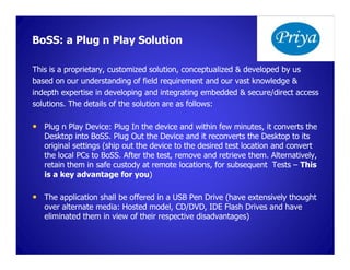 BoSS: a Plug n Play Solution

This is a proprietary, customized solution, conceptualized & developed by us
based on our understanding of field requirement and our vast knowledge &
indepth expertise in developing and integrating embedded & secure/direct access
solutions. The details of the solution are as follows:

• Plug n Play Device: Plug In the device and within few minutes, it converts the
   Desktop into BoSS. Plug Out the Device and it reconverts the Desktop to its
                  BoSS.
   original settings (ship out the device to the desired test location and convert
   the local PCs to BoSS. After the test, remove and retrieve them. Alternatively,
                    BoSS.
   retain them in safe custody at remote locations, for subsequent Tests – This
   is a key advantage for you) you)

• The application shall be offered in a USB Pen Drive (have extensively thought
   over alternate media: Hosted model, CD/DVD, IDE Flash Drives and have
   eliminated them in view of their respective disadvantages)
 
