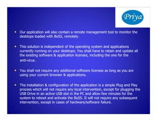 • Our application will also contain a remote management tool to monitor the
   desktops loaded with BoSS, remotely.
                        BoSS,

• This solution is independent of the operating system and applications
   currently running on your desktops. You shall have to retain and update all
   the existing software & application licenses, including the one for the
   anti-
   anti-virus.

• You shall not require any additional software licenses as long as you are
   using your current browser & applications.

• The installation & configuration of the application is a simple Plug and Play
   process which will not require any local intervention, except for plugging the
   USB Drive in an active USB slot in the PC and allow few minutes for the
   system to reboot and activate the BoSS. It will not require any subsequent
                                      BoSS.
   intervention, except in cases of hardware/software failure.
 