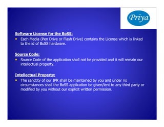 Software License for the BoSS:
                           BoSS:
• Each Media (Pen Drive or Flash Drive) contains the License which is linked
   to the id of BoSS hardware.

Source Code:
• Source Code of the application shall not be provided and it will remain our
  intellectual property.

Intellectual Property:
• The sanctity of our IPR shall be maintained by you and under no
   circumstances shall the BoSS application be given/lent to any third party or
   modified by you without our explicit written permission.
 