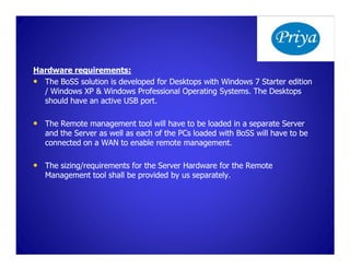 Hardware requirements:
• The BoSS solution is developed for Desktops with Windows 7 Starter edition
  / Windows XP & Windows Professional Operating Systems. The Desktops
  should have an active USB port.

• The Remote management tool will have to be loaded in a separate Server
   and the Server as well as each of the PCs loaded with BoSS will have to be
   connected on a WAN to enable remote management.

• The sizing/requirements for the Server Hardware for the Remote
   Management tool shall be provided by us separately.
 