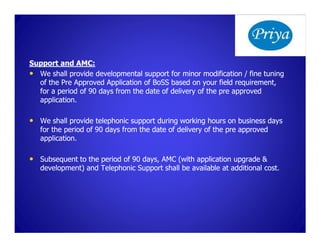 Support and AMC:
• We shall provide developmental support for minor modification / fine tuning
  of the Pre Approved Application of BoSS based on your field requirement,
  for a period of 90 days from the date of delivery of the pre approved
  application.

• We shall provide telephonic support during working hours on business days
   for the period of 90 days from the date of delivery of the pre approved
   application.

• Subsequent to the period of 90 days, AMC (with application upgrade &
   development) and Telephonic Support shall be available at additional cost.
 