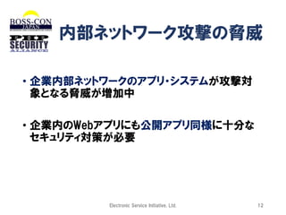 内部ネットワーク攻撃の脅威
• 企業内部ネットワークのアプリ・システムが攻撃対
象となる脅威が増加中

• 企業内のWebアプリにも公開アプリ同様に十分な
セキュリティ対策が必要

Electronic Service Initiative, Ltd.

12

 