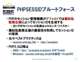 PHPSESSIDブルートフォース
• PHPのセッション管理機構がデフォルトでは擬似乱
数発生器によってセッションIDを生成する
• 古いPHPセッションの乱数はメルセンヌ・ツイスター

• 擬似乱数発生器の脆弱性を利用してセッションID
の推測
• 元々ベストプラクティスは
• session.entropy_file = /dev/urandom

• PHP5.4以降は
• UNIX：/dev/{urandom,arandom}がデフォルト
• Windows： session.entropy_lengthを設定→CryptAPI
Electronic Service Initiative, Ltd.

13

 