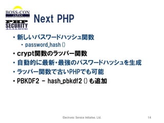 Next PHP
• 新しいパスワードハッシュ関数
• password_hash()

• ｃｒｙｐｔ関数のラッパー関数
• 自動的に最新・最強のパスワードハッシュを生成
• ラッパー関数で古いPHPでも可能
• PBKDF2 - hash_pbkdf2()も追加

Electronic Service Initiative, Ltd.

14

 
