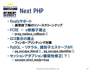 Next PHP
• ｆinallyサポート
• 異常終了時のリソースクリーンナップ

• PCRE – e修飾子廃止
• preg_replace_callback()

• ロゴ表示の廃止
• フィンガープリンティング対策

• PgSQL – リテラル、識別子エスケープAPI
• pg_escape_literal()、pg_escape_identifier()

• セッションアダプション脆弱性修正（？）
• session.strict_mode=true
Electronic Service Initiative, Ltd.

15

 