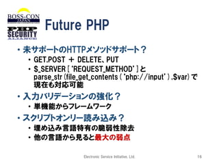 Future PHP
• 未サポートのHTTPメソッドサポート？
• GET,POST ＋ DELETE、PUT
• $_SERVER[‘REQUEST_METHOD’]と
parse_str(file_get_contents(‘php://input’),$var)で
現在も対応可能

• 入力バリデーションの強化？
• 単機能からフレームワーク

• スクリプトオンリー読み込み？
• 埋め込み言語特有の脆弱性除去
• 他の言語から見ると最大の弱点
Electronic Service Initiative, Ltd.

16

 