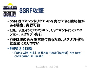SSRF攻撃
• SSRFはコマンドやリクエストを実行できる脆弱性が
ある場合、実行可能
• XXE、SQLインジェクション、OSコマンドインジェク
ション、スクリプト実行
• PHPは埋め込み型言語であるため、スクリプト実行
に脆弱になりやすい
• PHP5.3.4以降
• Paths with NULL in them (foo¥0bar.txt) are now
considered as invalid

Electronic Service Initiative, Ltd.

9

 