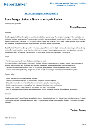 Find Industry reports, Company profiles
ReportLinker                                                                          and Market Statistics



                                              >> Get this Report Now by email!

Boss Energy Limited - Financial Analysis Review
Published on August 2009

                                                                                                                  Report Summary

Summary


Boss Energy Limited (Boss Energy) is an Australian based oil and gas company. The company is engaged in the exploration and
production of oil and gas properties. The company is involved in Tasmanite oil shale project which is located in Northern Tasmania.
Boss completed drilling program at the China Bush Plantation area, also known as China Flats in the Mersey River. Boss Energy is
also involved in project evaluation and development and acquisition of other opportunities.


Global Markets Direct's Boss Energy Limited - Financial Analysis Review is an in-depth business, financial analysis of Boss Energy
Limited. The report provides a comprehensive insight into the company, including business structure and operations, executive
biographies and key competitors. The hallmark of the report is the detailed financial ratios of the company


Scope


- Provides key company information for business intelligence needs
The report contains critical company information ' business structure and operations, the company history, major products and
services, key competitors, key employees and executive biographies, different locations and important subsidiaries.
- The report provides detailed financial ratios for the past five years as well as interim ratios for the last four quarters.
- Financial ratios include profitability, margins and returns, liquidity and leverage, financial position and efficiency ratios.


Reasons to buy


- A quick 'one-stop-shop' to understand the company.
- Enhance business/sales activities by understanding customers' businesses better.
- Get detailed information and financial analysis on companies operating in your industry.
- Identify prospective partners and suppliers ' with key data on their businesses and locations.
- Compare your company's financial trends with those of your peers / competitors.
- Scout for potential acquisition targets, with detailed insight into the companies' financial and operational performance.


Keywords


Boss Energy Limited,Financial Ratios, Annual Ratios, Interim Ratios, Ratio Charts, Key Ratios, Share Data, Performance, Financial
Performance, Overview, Business Description, Major Product, Brands, History, Key Employees, Strategy, Competitors, Company
Statement,




                                                                                                                  Table of Content


Table Of Contents



Boss Energy Limited - Financial Analysis Review                                                                                    Page 1/4
 