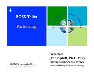 +
BOSS-Talks
Partnering

Presenter:

Jan Triplett, Ph.D. CEO
#BOSSPartneringJan2014
©Business Success Center, Austin, TX 2013. All rights reserved.

Business Success Center
Sales, Marketing & Financial Strategy

1

 