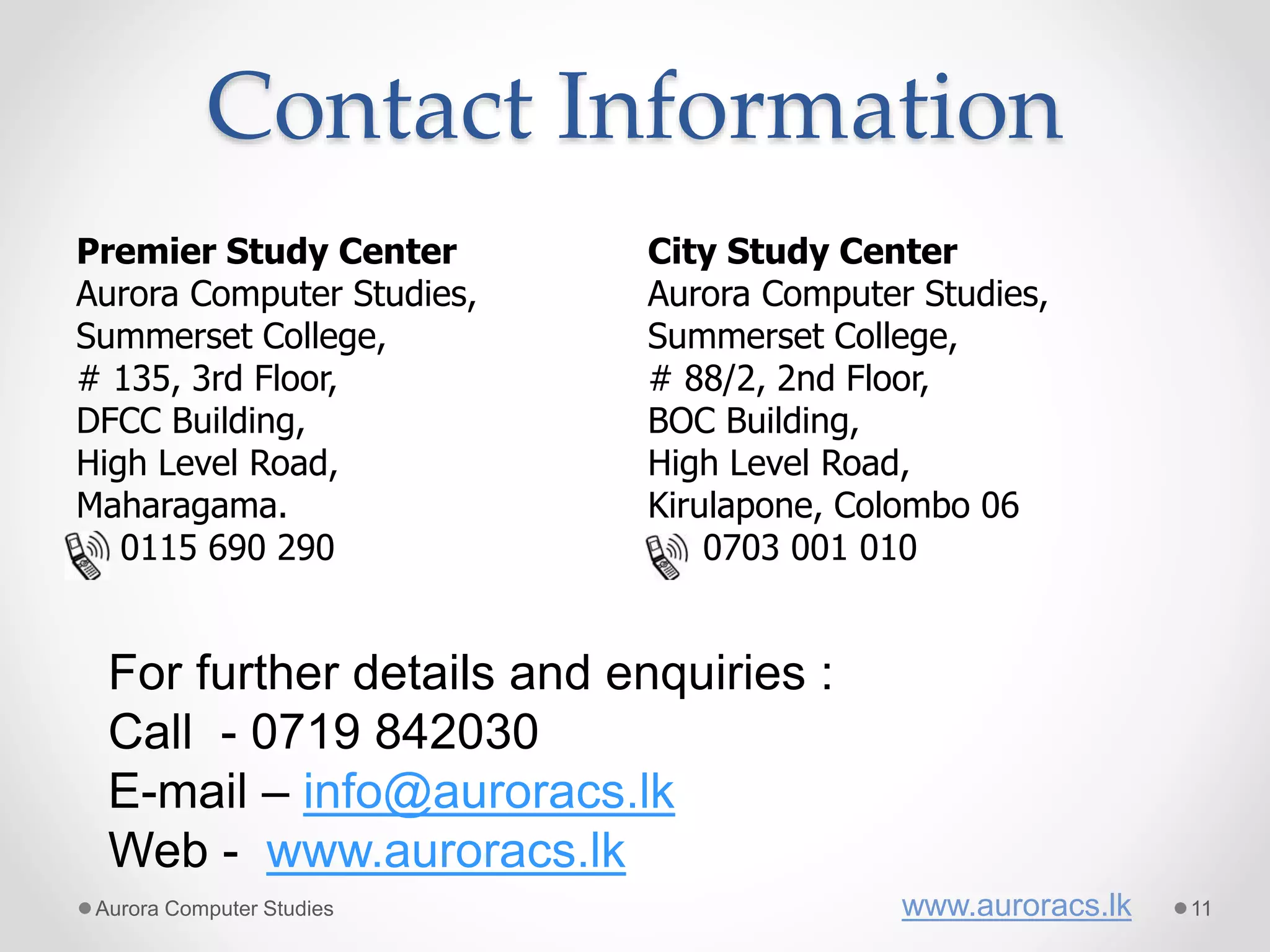 Contact Information
Premier Study Center
Aurora Computer Studies,
Summerset College,
# 135, 3rd Floor,
DFCC Building,
High Level Road,
Maharagama.
0115 690 290
City Study Center
Aurora Computer Studies,
Summerset College,
# 88/2, 2nd Floor,
BOC Building,
High Level Road,
Kirulapone, Colombo 06
0703 001 010
For further details and enquiries :
Call - 0719 842030
E-mail – info@auroracs.lk
Web - www.auroracs.lk
Aurora Computer Studies www.auroracs.lk 11