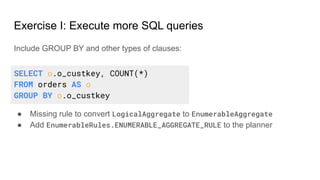 Exercise I: Execute more SQL queries
Include GROUP BY and other types of clauses:
● Missing rule to convert LogicalAggregate to EnumerableAggregate
● Add EnumerableRules.ENUMERABLE_AGGREGATE_RULE to the planner
SELECT o.o_custkey, COUNT(*)
FROM orders AS o
GROUP BY o.o_custkey
 