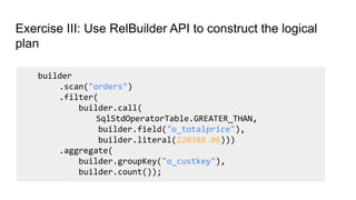 Exercise III: Use RelBuilder API to construct the logical
plan
builder
.scan("orders")
.filter(
builder.call(
SqlStdOperatorTable.GREATER_THAN,
builder.field("o_totalprice"),
builder.literal(220388.06)))
.aggregate(
builder.groupKey("o_custkey"),
builder.count());
 