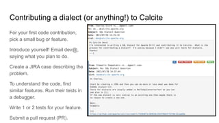 Contributing a dialect (or anything!) to Calcite
For your first code contribution,
pick a small bug or feature.
Introduce yourself! Email dev@,
saying what you plan to do.
Create a JIRA case describing the
problem.
To understand the code, find
similar features. Run their tests in
a debugger.
Write 1 or 2 tests for your feature.
Submit a pull request (PR).
 