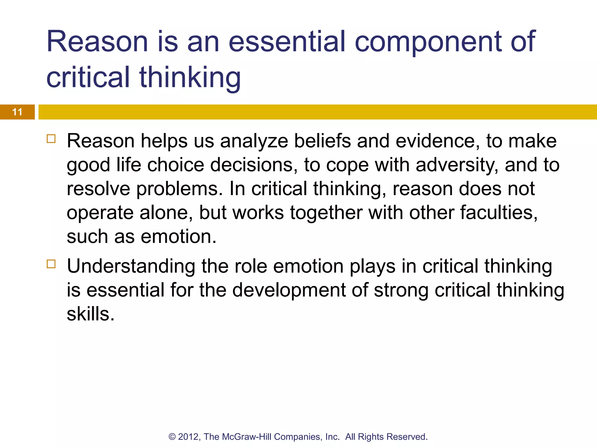 Reason is an essential component of
critical thinking
 Reason helps us analyze beliefs and evidence, to make
good life choice decisions, to cope with adversity, and to
resolve problems. In critical thinking, reason does not
operate alone, but works together with other faculties,
such as emotion.
 Understanding the role emotion plays in critical thinking
is essential for the development of strong critical thinking
skills.
11
© 2012, The McGraw-Hill Companies, Inc. All Rights Reserved.
 