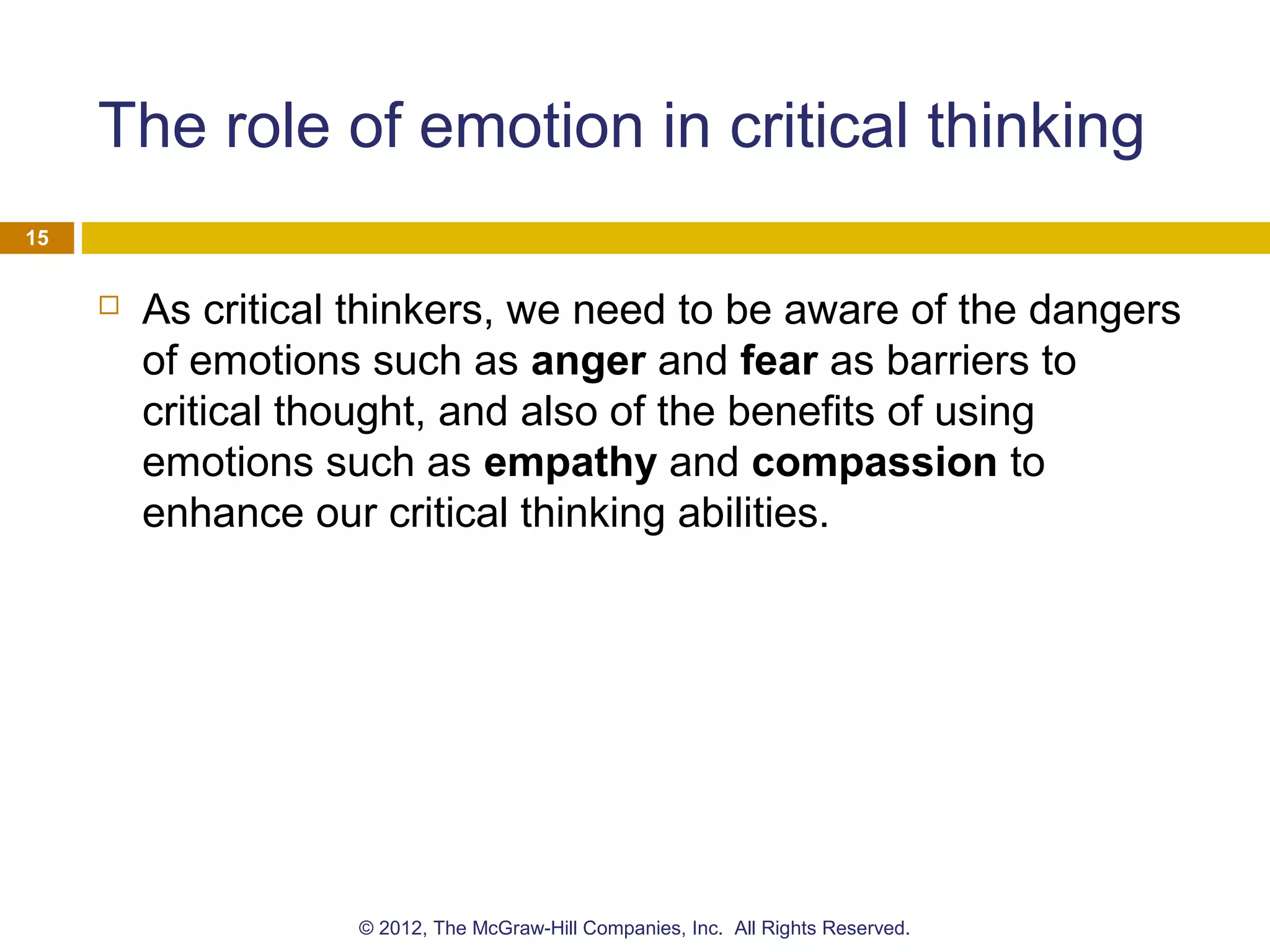 The role of emotion in critical thinking
 As critical thinkers, we need to be aware of the dangers
of emotions such as anger and fear as barriers to
critical thought, and also of the benefits of using
emotions such as empathy and compassion to
enhance our critical thinking abilities.
15
© 2012, The McGraw-Hill Companies, Inc. All Rights Reserved.
 