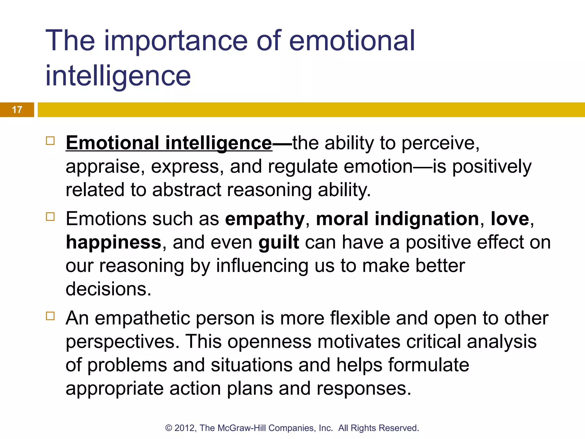 The importance of emotional
intelligence
 Emotional intelligence—the ability to perceive,
appraise, express, and regulate emotion—is positively
related to abstract reasoning ability.
 Emotions such as empathy, moral indignation, love,
happiness, and even guilt can have a positive effect on
our reasoning by influencing us to make better
decisions.
 An empathetic person is more flexible and open to other
perspectives. This openness motivates critical analysis
of problems and situations and helps formulate
appropriate action plans and responses.
17
© 2012, The McGraw-Hill Companies, Inc. All Rights Reserved.
 