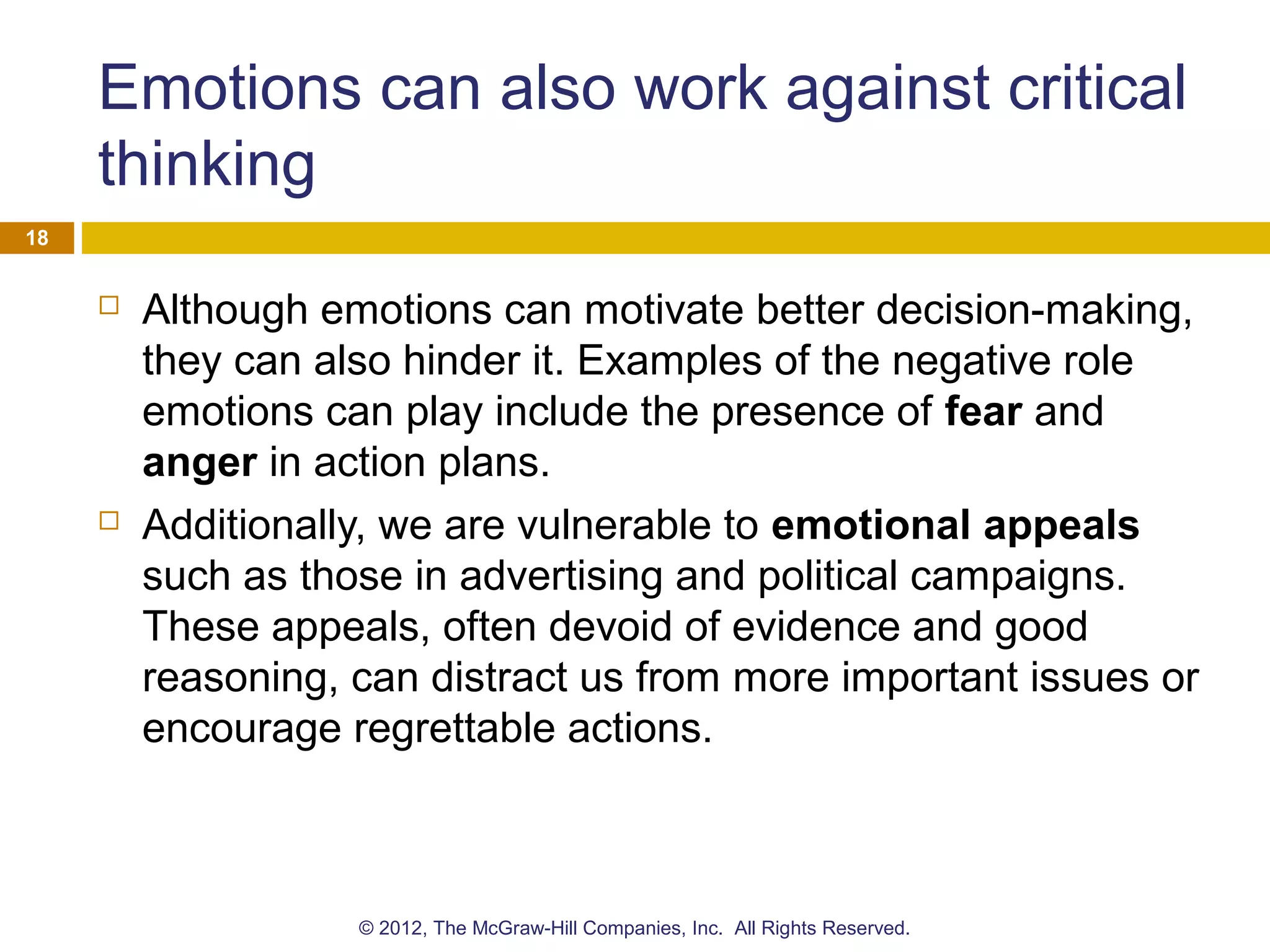 Emotions can also work against critical
thinking
 Although emotions can motivate better decision-making,
they can also hinder it. Examples of the negative role
emotions can play include the presence of fear and
anger in action plans.
 Additionally, we are vulnerable to emotional appeals
such as those in advertising and political campaigns.
These appeals, often devoid of evidence and good
reasoning, can distract us from more important issues or
encourage regrettable actions.
18
© 2012, The McGraw-Hill Companies, Inc. All Rights Reserved.
 
